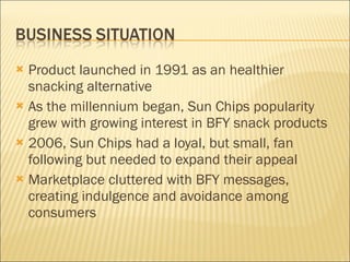Product launched in 1991 as an healthier snacking alternative  As the millennium began, Sun Chips popularity grew with growing interest in BFY snack products 2006, Sun Chips had a loyal, but small, fan following but needed to expand their appeal Marketplace cluttered with BFY messages, creating indulgence and avoidance among consumers 