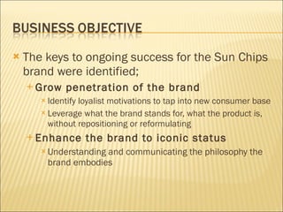 The keys to ongoing success for the Sun Chips brand were identified; Grow penetration of the brand Identify loyalist motivations to tap into new consumer base Leverage what the brand stands for, what the product is, without repositioning or reformulating Enhance the brand to iconic status Understanding and communicating the philosophy the brand embodies 