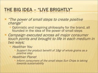 “ The power of small steps to create positive change”  Optimistic and inspiring philosophy for the brand, all founded in the idea of the power of small steps Campaign executed across all major consumer touch points and brought to life in each medium in two ways; Healthier You  Support the product benefit of 18gr of whole grains as a positive step  Healthier Planet  Inform consumers of the small steps Sun Chips is taking towards sustainability 