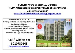 SUNCITY Avenue Sector 102 Gurgaon
HUDA Affordable Housing Policy FLATS at Near Dwarka
Expressway Gurgaon
www.hudaaffordablehousinggurgaon.com
Licence number - LC-2977A
Developer Name -Suncity Projects Pvt. Ltd.
Land area- 5.00 acres
Licence issued on 19/06/2015.
Building Plans approved on 09/11/2015
Dwelling Units-761
1BHK/ 2BHK/ High-rise apartments
Call/ Whatsapp:
8010730143
Gargpradeep34@gmail.com
 
