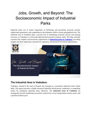 Jobs, Growth, and Beyond: The
Socioeconomic Impact of Industrial
Parks
Industrial parks are of utmost importance in facilitating and promoting economic growth,
employment generation, and comprehensive development within a certain geographical area. The
industrial area in Vadodara plays a pivotal role in stimulating economic activity and enticing
investors, as Vadodara is a renowned industrial hub located in Gujarat, India. This blog critically
examines the complex socioeconomic implications of industrial parks in Vadodara, providing
insights into their importance, potential for expansion, and potential investment opportunities.
The Industrial Area in Vadodara:
Vadodara, situated in the state of Gujarat, has emerged as a prominent industrial centre within
India. The region possesses a highly advanced industrial infrastructure, rendering it a compelling
choice for enterprises spanning many industries. The industrial areas in Vadodara are
strategically located, facilitating convenient connectivity to key transportation arteries, ports, and
a proficient labour pool.
 