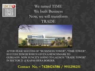 We tamed TIME
                 We built Business
               Now, we will transform
                     TRADE




AFTER HUGE SUCCESS OF "BUSSINESS TOWER", "TIME TOWER",
SUCCESS TOWER WHICH GIVEN A BENCHMARK TO
GURGAON NOW SUNCITY GOING TO LAUNCH "TRADE TOWER"
IN SECTOR 21 @ KAPAS HERA BORDER.

       Contact No. – 7428424386 / 9911298251
 