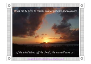 しかし、穏やかな心を乱してはいけません。
風は忍耐や寛容などの理性に例えられます。
Wind can be liken to reason, such as patience and tolerance.
Copyright © 2013, HitoshiCopyright © 2013, HitoshiCopyright © 2013, HitoshiCopyright © 2013, Hitoshi TsuchiyamaTsuchiyamaTsuchiyamaTsuchiyama. All rights reserved.. All rights reserved.. All rights reserved.. All rights reserved.
風で雲を吹き飛ばせば、太陽が出てきます。If the wind blows off the clouds, the sun will come out.
 