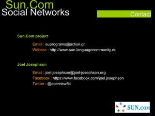 Sun.Com
Social Networks                                                Contact


   Sun.Com project

          Email : euprograms@action.gr
          Website : http://www.sun-languagecommunity.eu/


   Joel Josephson

          Email : joel.josephson@joel-josephson.org
          Facebook : https://www.facebook.com/joel.josephson
          Twitter : @acerview54
 