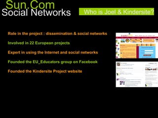 Sun.Com
Social Networks                           Who is Joel & Kindersite?


 Role in the project : dissemination & social networks

 Involved in 22 European projects

 Expert in using the Internet and social networks

 Founded the EU_Educators group on Facebook

 Founded the Kindersite Project website
 