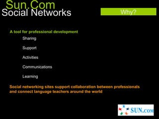 Sun.Com
Social Networks                                           Why?


 A tool for professional development
       Sharing

       Support

       Activities

       Communications

       Learning

 Social networking sites support collaboration between professionals
 and connect language teachers around the world.
 