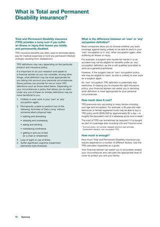 10 Suncorp
What is Total and Permanent
Disability insurance?
Total and Permanent Disability insurance
(TPD) provides a lump sum if you suffer
an illness or injury that leaves you totally
and permanently disabled.
TPD insurance benefits are often used to eliminate debts,
pay for medical expenses or fund any permanent lifestyle
changes resulting from disablement.
TPD definitions may vary depending on the particular
product and insurance policy.
It is important to do your research and speak to
a financial adviser so you can consider, among other
things, what definition may be most appropriate for
you taking into account your personal circumstances.
Some policies can provide for two or more TPD
definitions such as those listed below. Depending on
your circumstances a policy that allows you to claim
under any one of these (or similar) definitions may be
more beneficial to you.
1.		 Unlikely to ever work in your ‘own’ or ‘any’
occupation again.
2.		 Permanently unable to perform two of the
following ‘Activities of Daily Living’ without
someone else’s physical help:
•	 	bathing and showering
•	 	dressing and undressing
•	 	eating and drinking
•	 	maintaining continence
•	 	getting in and out of bed
(or a chair or wheelchair)
3.		 Loss of sight or use of limbs.
4.		Suffer significant cognitive impairment
(dementia-type illnesses).
What is the difference between an ‘own’ or ‘any’
occupation definition?
Most companies allow you to choose whether you want
coverage against being unlikely to be able to work in your
‘own’ occupation or in ‘any’ other occupation again, after
suffering an illness or injury.
For example, a surgeon who injures her hands in a car
accident may not be eligible for benefits under an ‘any’
occupation definition, as she is still qualified (and able) to
work as a general practitioner.
However, if the surgeon has an ‘own’ occupation policy,
she may be eligible to claim, as she is unlikely to ever work
as a surgeon again.
An ‘own’ occupation TPD definition is potentially less
restrictive. In helping you to choose the right Insurance
policy, your financial adviser can assist you in deciding
what definition is most appropriate for your personal
circumstances.
How much does it cost?
TPD premiums vary according to many factors including
your age and occupation. For example, a 30-year-old male
electrician or female registered nurse may be able to buy a
TPD policy worth $639,356 for approximately $2 a day – or
roughly the equivalent cost of a takeaway pizza once a week.*
The cost of TPD can sometimes be reduced if it is bought
as part of a package also including Life and Trauma cover.
* Suncorp policy, non-smoker, stepped premium paid annually,
Queensland resident, own occupation TPD.
How much is enough?
How much Total and Permanent Disability insurance you
require depends on a number of different factors. Use the
TPD calculator (opposite) as a guide.
Your financial adviser can assist you to accurately assess
your circumstances and calculate the appropriate level of
cover to protect you and your family.
 