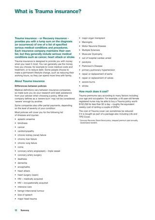 12 Suncorp
What is Trauma insurance?
Trauma insurance – or Recovery insurance –
provides you with a lump sum on the diagnosis
(or occurrence) of one of a list of specified
serious medical conditions and procedures.
Each insurance company maintains their own
list, but they generally include serious medical
conditions such as cancer, heart attack or stroke.
Trauma insurance is designed to provide you with money
when you need it most. You can generally use the money
how you choose, for example to cover medical costs and
treatment, or to reduce debt. Some people choose to
make a permanent lifestyle change, such as reducing their
working hours, so they can spend more time with family.
About Trauma insurance
Differences between policies
Medical definitions vary between insurance companies,
so make sure you do your research and seek assistance
from your adviser when choosing a policy. What one
company defines as a ‘severe burn’ may not be considered
‘severe’ enough by another.
Some companies also offer partial payments, depending
on the level of severity of your condition.
Most policies will cover you for the following list
of illnesses and injuries:
•	 aplastic anaemia
•	 blindness
•	 cancer
•	 cardiomyopathy
•	 chronic kidney (renal) failure
•	 chronic liver failure
•	 chronic lung failure
•	 coma
•	 coronary artery angioplasty – triple vessel
•	 coronary artery surgery
•	 deafness
•	 dementia
•	 encephalitis
•	 heart attack
•	 heart surgery (open)
•	 HIV – medically acquired
•	 HIV – occupationally acquired
•	 intensive care
•	 benign intercranial tumour
•	 loss of speech
•	 major head trauma
•	 major organ transplant
•	 Meningitis
•	 Motor Neurone Disease
•	 Multiple Sclerosis
•	 Muscular Dystrophy
•	 out of hospital cardiac arrest
•	 paralysis
•	 Parkinson’s Disease
•	 primary pulmonary hypertension
•	 repair or replacement of aorta
•	 repair or replacement of valves
•	 severe burns
•	 stroke.
How much does it cost?
Trauma premiums vary according to many factors including
your age and occupation. For example, a 40-year-old female
registered nurse may be able to buy a Trauma policy worth
$152,256 for less than $2 a day – roughly the equivalent
weekly cost of renting a couple of DVDs.*
The cost of Trauma cover can sometimes be reduced
if it is bought as part of a package also including Life and
TPD Cover.
* Suncorp Recovery Stand Alone policy, stepped premium paid annually,
Queensland resident.
 