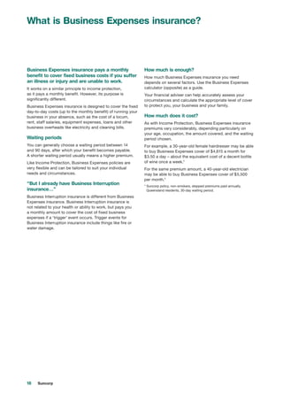 18 Suncorp
What is Business Expenses insurance?
Business Expenses insurance pays a monthly
benefit to cover fixed business costs if you suffer
an illness or injury and are unable to work.
It works on a similar principle to income protection,
as it pays a monthly benefit. However, its purpose is
significantly different.
Business Expenses insurance is designed to cover the fixed
day-to-day costs (up to the monthly benefit) of running your
business in your absence, such as the cost of a locum,
rent, staff salaries, equipment expenses, loans and other
business overheads like electricity and cleaning bills.
Waiting periods
You can generally choose a waiting period between 14
and 90 days, after which your benefit becomes payable.
A shorter waiting period usually means a higher premium.
Like Income Protection, Business Expenses policies are
very flexible and can be tailored to suit your individual
needs and circumstances.
“But I already have Business Interruption
insurance…”
Business Interruption insurance is different from Business
Expenses insurance. Business Interruption insurance is
not related to your health or ability to work, but pays you
a monthly amount to cover the cost of fixed business
expenses if a ‘trigger’ event occurs. Trigger events for
Business Interruption insurance include things like fire or
water damage.
How much is enough?
How much Business Expenses insurance you need
depends on several factors. Use the Business Expenses
calculator (opposite) as a guide.
Your financial adviser can help accurately assess your
circumstances and calculate the appropriate level of cover
to protect you, your business and your family.
How much does it cost?
As with Income Protection, Business Expenses insurance
premiums vary considerably, depending particularly on
your age, occupation, the amount covered, and the waiting
period chosen.
For example, a 30-year-old female hairdresser may be able
to buy Business Expenses cover of $4,615 a month for
$3.50 a day – about the equivalent cost of a decent bottle
of wine once a week.*
For the same premium amount, a 40-year-old electrician
may be able to buy Business Expenses cover of $5,500
per month.*
* Suncorp policy, non-smokers, stepped premiums paid annually,
Queensland residents, 30-day waiting period.
 