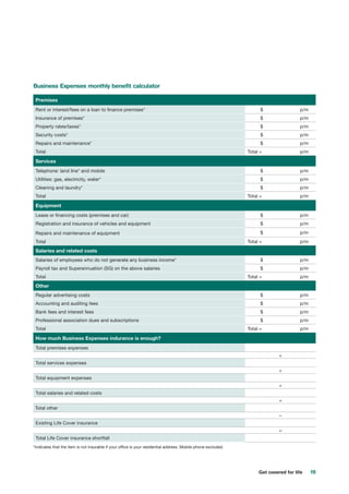 19Get covered for life
Business Expenses monthly benefit calculator
Premises
Rent or interest/fees on a loan to finance premises* 	 $	 p/m
Insurance of premises* 	 $	 p/m
Property rates/taxes* 	 $	 p/m
Security costs* 	 $	 p/m
Repairs and maintenance* 	 $	 p/m
Total Total =	 p/m
Services
Telephone: land line* and mobile 	 $	 p/m
Utilities: gas, electricity, water* 	 $	 p/m
Cleaning and laundry* 	 $	 p/m
Total Total =	 p/m
Equipment
Lease or financing costs (premises and car) 	 $	 p/m
Registration and insurance of vehicles and equipment 	 $	 p/m
Repairs and maintenance of equipment	 	 $	 p/m
Total Total =	 p/m
Salaries and related costs
Salaries of employees who do not generate any business income* 	 $	 p/m
Payroll tax and Superannuation (SG) on the above salaries 	 $	 p/m
Total Total =	 p/m
Other
Regular advertising costs 	 $	 p/m
Accounting and auditing fees 	 $	 p/m
Bank fees and interest fees 	 $	 p/m
Professional association dues and subscriptions 	 $	 p/m
Total Total =	 p/m
How much Business Expenses indurance is enough?
Total premises expenses
+
Total services expenses
+
Total equipment expenses
+
Total salaries and related costs
+
Total other
–
Existing Life Cover insurance
=
Total Life Cover insurance shortfall
*Indicates that the item is not insurable if your office is your residential address. Mobile phone excluded.
 