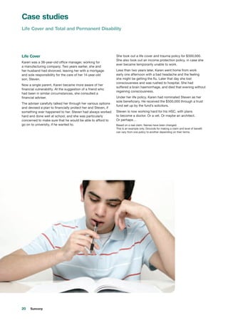 20 Suncorp
Life Cover
Karen was a 38-year-old office manager, working for
a manufacturing company. Two years earlier, she and
her husband had divorced, leaving her with a mortgage
and sole responsibility for the care of her 14-year-old
son, Steven.
Now a single parent, Karen became more aware of her
financial vulnerability. At the suggestion of a friend who
had been in similar circumstances, she consulted a
financial adviser.
The adviser carefully talked her through her various options
and devised a plan to financially protect her and Steven, if
something ever happened to her. Steven had always worked
hard and done well at school, and she was particularly
concerned to make sure that he would be able to afford to
go on to university, if he wanted to.
She took out a life cover and trauma policy for $500,000.
She also took out an income protection policy, in case she
ever became temporarily unable to work.
Less than two years later, Karen went home from work
early one afternoon with a bad headache and the feeling
she might be getting the flu. Later that day she lost
consciousness and was rushed to hospital. She had
suffered a brain haemorrhage, and died that evening without
regaining consciousness.
Under her life policy, Karen had nominated Steven as her
sole beneficiary. He received the $500,000 through a trust
fund set up by the fund’s solicitors.
Steven is now working hard for his HSC, with plans
to become a doctor. Or a vet. Or maybe an architect.
Or perhaps…
Based on a real claim. Names have been changed.
This is an example only. Grounds for making a claim and level of benefit
can vary from one policy to another depending on their terms.
Case studies
Life Cover and Total and Permanent Disability
 