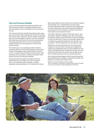 21Get covered for life
Total and Permanent Disability
John is a 52-year-old general medical practitioner who
works during the week in a suburban medical centre.
His main passion in life is his hobby farm two hours from
the city.
John and his wife Anne bought the property three years
ago, with the plan that he would work full-time for another
six or seven years. After that, all their children would have
left home and completed university, and they would sell
the family home and move to the country permanently.
This would also allow time for John to renovate the
derelict farmhouse on the property so he and Anne
could live there.
Six months ago, he was spending another weekend
renovating the farm house. While propping up some floor
timbers he dislodged a large wooden beam, which fell
on him. It caused a severe fracture of the left knee, head
lacerations and concussion, a fractured shoulder, three
broken ribs and four fractured vertebrae.
Knowing first hand through his professional life the
effects that injury and illness can have on people’s
lives, John had always been a believer in having
adequate insurance protection for himself and his family.
Many years before he had worked with his financial adviser
and had taken out a comprehensive insurance plan.
He had always been careful to keep the plan updated over
the years, particularly when major events had happened,
such as the birth of his children, and when he and Anne
had bought a more expensive house.
John had a TPD policy worth $1.125 million with an ‘own
occupation’ definition. Relatively soon after his accident,
he received medical advice that while he had the capability
to return to some form of work, he could never again work
in medicine as a general practitioner. His claim for ‘own
occupation’ TPD was approved, and the payment made.
Although his injuries prevented John from retiring from
medicine on his own terms, the payment funded all his
medical and rehabilitation bills, and also enabled him and
Anne to still fulfil their plan of retiring to the farm once the
children had left home. He will also now be able to fund
their university education from his insurance payment.
Anne was particularly pleased that the insurance payment
also enabled them to engage a professional architect and
builders to complete their dream home.
Based on a real claim. Names have been changed.
This is an example only. Grounds for making a claim and level of benefit
can vary from one policy to another depending on their terms.
 