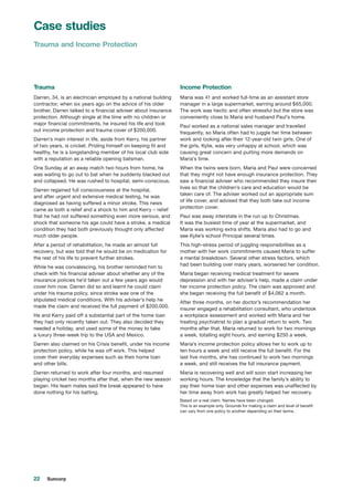 22 Suncorp
Trauma
Darren, 34, is an electrician employed by a national building
contractor, when six years ago on the advice of his older
brother, Darren talked to a financial adviser about insurance
protection. Although single at the time with no children or
major financial commitments, he insured his life and took
out income protection and trauma cover of $200,000.
Darren’s main interest in life, aside from Kerry, his partner
of two years, is cricket. Priding himself on keeping fit and
healthy, he is a longstanding member of his local club side
with a reputation as a reliable opening batsman.
One Sunday at an away match two hours from home, he
was waiting to go out to bat when he suddenly blacked out
and collapsed. He was rushed to hospital, semi-conscious.
Darren regained full consciousness at the hospital,
and after urgent and extensive medical testing, he was
diagnosed as having suffered a minor stroke. This news
came as both a relief and a shock to him and Kerry – relief
that he had not suffered something even more serious, and
shock that someone his age could have a stroke, a medical
condition they had both previously thought only affected
much older people.
After a period of rehabilitation, he made an almost full
recovery, but was told that he would be on medication for
the rest of his life to prevent further strokes.
While he was convalescing, his brother reminded him to
check with his financial adviser about whether any of the
insurance policies he’d taken out a few years ago would
cover him now. Darren did so and learnt he could claim
under his trauma policy, since stroke was one of the
stipulated medical conditions. With his adviser’s help he
made the claim and received the full payment of $200,000.
He and Kerry paid off a substantial part of the home loan
they had only recently taken out. They also decided they
needed a holiday, and used some of the money to take
a luxury three-week trip to the USA and Mexico.
Darren also claimed on his Crisis benefit, under his income
protection policy, while he was off work. This helped
cover their everyday expenses such as their home loan
and other bills.
Darren returned to work after four months, and resumed
playing cricket two months after that, when the new season
began. His team mates said the break appeared to have
done nothing for his batting.
Income Protection
Maria was 41 and worked full-time as an assistant store
manager in a large supermarket, earning around $65,000.
The work was hectic and often stressful but the store was
conveniently close to Maria and husband Paul’s home.
Paul worked as a national sales manager and travelled
frequently, so Maria often had to juggle her time between
work and looking after their 12-year-old twin girls. One of
the girls, Kylie, was very unhappy at school, which was
causing great concern and putting more demands on
Maria’s time.
When the twins were born, Maria and Paul were concerned
that they might not have enough insurance protection. They
saw a financial adviser who recommended they insure their
lives so that the children’s care and education would be
taken care of. The adviser worked out an appropriate sum
of life cover, and advised that they both take out income
protection cover.
Paul was away interstate in the run up to Christmas.
It was the busiest time of year at the supermarket, and
Maria was working extra shifts. Maria also had to go and
see Kylie’s school Principal several times.
This high-stress period of juggling responsibilities as a
mother with her work commitments caused Maria to suffer
a mental breakdown. Several other stress factors, which
had been building over many years, worsened her condition.
Maria began receiving medical treatment for severe
depression and with her adviser’s help, made a claim under
her income protection policy. The claim was approved and
she began receiving the full benefit of $4,062 a month.
After three months, on her doctor’s recommendation her
insurer engaged a rehabilitation consultant, who undertook
a workplace assessment and worked with Maria and her
treating psychiatrist to plan a gradual return to work. Two
months after that, Maria returned to work for two mornings
a week, totalling eight hours, and earning $250 a week.
Maria’s income protection policy allows her to work up to
ten hours a week and still receive the full benefit. For the
last five months, she has continued to work two mornings
a week, and still receives the full insurance payment.
Maria is recovering well and will soon start increasing her
working hours. The knowledge that the family’s ability to
pay their home loan and other expenses was unaffected by
her time away from work has greatly helped her recovery.
Based on a real claim. Names have been changed.
This is an example only. Grounds for making a claim and level of benefit
can vary from one policy to another depending on their terms.
Case studies
Trauma and Income Protection
 