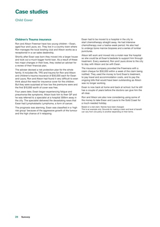 24 Suncorp
Children’s Trauma insurance
Ron and Alison Freeman have two young children – Ewan,
aged four and Laura, six. They live in a country town where
Ron manages the local bowling club and Alison works as a
receptionist in a car sales dealership.
Shortly after Ewan was born they moved into a larger house
and took out a much bigger home loan. As a result of these
two major changes in their lives, they visited an adviser for
a review of their financial plan.
The adviser devised a risk protection plan for the whole
family. It included life, TPD and trauma for Ron and Alison
and children’s trauma insurance of $50,000 each for Ewan
and Laura. Ron and Alison had found it very difficult to even
think about the need for insurance cover for the children.
But they were surprised at how low the premiums were and
the first $10,000 worth of cover was free.
Four years later, Ewan began experiencing fatigue and
pneumonia-like symptoms. Alison took him to their GP and
he was referred to a specialist at a hospital 300km away in
the city. The specialist delivered the devastating news that
Ewan had Lymphoblastic Lymphoma, a form of cancer.
The prognosis was alarming. Ewan was classified in a ‘high
risk group’ because of the aggressive growth of the tumour
and the high chance of it relapsing.
Ewan had to be moved to a hospital in the city to
start chemotherapy straight away. He had intensive
chemotherapy over a twelve-week period. He also had
to undergo bone marrow biopsies and a series of lumbar
punctures.
Alison left work and moved into a motel near the hospital
so she could be at Ewan’s bedside to support him through
treatment. Every weekend, Ron and Laura drove to the city
to stay with Alison and be with Ewan.
The insurance company provided the Freemans with a
claim cheque for $50,000 within a week of the claim being
notified. They used the money to fund Ewan’s treatment,
to pay travel and accommodation costs, and to pay the
ongoing bills that would have been outstanding as Alison
was no longer working.
Ewan is now back at home and back at school, but he still
has a couple of years before the doctors can give him the
all clear.
Ron and Alison are also now considering using some of
the money to take Ewan and Laura to the Gold Coast for
a much-needed holiday.
Based on a real claim. Names have been changed.
This is an example only. Grounds for making a claim and level of benefit
can vary from one policy to another depending on their terms.
Case studies
Child Cover
 