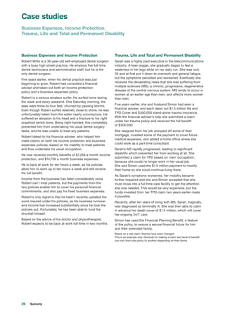 26 Suncorp
Business Expenses and Income Protection
Robert Willis is a 36-year-old self-employed dental surgeon
with a busy high street practice. He employs five full-time
dental technicians and administrative staff, but he is the
only dental surgeon.
Five years earlier, when his dental practice was just
beginning to grow, Robert had consulted a financial
adviser and taken out both an income protection
policy and a business expenses policy.
Robert is a serious amateur surfer. He surfed twice during
the week and every weekend. One Saturday morning, the
seas were three-to-four feet, churned by passing storms.
Even though Robert surfed relatively close to shore, he was
unfortunately taken from the water nearly unconscious. He
suffered an abrasion to his head and a fracture to his right
scaphoid (wrist) bone. Being right-handed, this completely
prevented him from undertaking his usual dental surgery
tasks, and he was unable to treat any patients.
Robert talked to his financial adviser, who helped him
make claims on both his income protection and business
expenses policies, based on his inability to treat patients
and thus undertake his usual occupation.
He now receives monthly benefits of $7,250 a month income
protection, and $14,750 a month business expenses.
He is back at work for ten hours a week, as his policies
allow him to work up to ten hours a week and still receive
his full benefit.
Income from the business has fallen considerably since
Robert can’t treat patients, but the payments from the
two policies enable him to cover his personal financial
commitments, and also pay his fixed business expenses.
Robert’s only regret is that he hadn’t recently updated the
sums insured under his policies, as his business turnover
and income has increased substantially since he took the
policies out. Fortunately, he has been able to fund the
shortfall himself.
Based on the advice of his doctor and physiotherapist,
Robert expects to be back at work full-time in two months.
Trauma, Life and Total and Permanent Disability
Sarah was a highly paid executive in the telecommunications
industry. A keen jogger, she gradually began to feel a
weakness in her legs while on her daily run. She was only
33 and at first put it down to overwork and general fatigue,
but the symptoms persisted and worsened. Eventually she
received the devastating news that she was suffering from
multiple sclerosis (MS), a chronic, progressive, degenerative
disease of the central nervous system. MS tends to occur in
women at an earlier age than men, and affects more women
than men.
Five years earlier, she and husband Simon had seen a
financial adviser, and each taken out $1.5 million life and
TPD Cover and $500,000 stand-alone trauma insurance.
With the financial adviser’s help she submitted a claim
under her trauma policy and received the full benefit
of $500,000.
She resigned from her job and paid off some of their
mortgage, invested some of the payment to cover future
medical expenses, and added a home office where she
could work as a part-time consultant.
Sarah’s MS rapidly progressed, leading to significant
disability which prevented her from working at all. She
submitted a claim for TPD based on ‘own’ occupation,
because she could no longer work in her usual job.
She and Simon used the $1.5 million payment to modify
their home so she could continue living there.
As Sarah’s symptoms worsened, her mobility became
further impaired and she and Simon accepted that she
must move into a full time care facility to get the attention
she now needed. This would be very expensive, but the
funds invested from her TPD claim two years earlier made
it possible.
Recently, after ten years of living with MS, Sarah, tragically,
was diagnosed as terminally ill. She was then able to claim
in advance her death cover of $1.5 million, which will cover
her ongoing 24/7 care.
Simon has used the Financial Planning Benefit, a feature
of the policy, to ensure a secure financial future for him
and their extended family.
Based on a real claim. Names have been changed.
This is an example only. Grounds for making a claim and level of benefit
can vary from one policy to another depending on their terms.
Case studies
Business Expenses, Income Protection,
Trauma, Life and Total and Permanent Disability
 