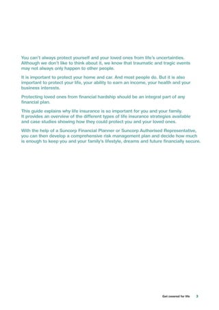 3Get covered for life
You can’t always protect yourself and your loved ones from life’s uncertainties.
Although we don’t like to think about it, we know that traumatic and tragic events
may not always only happen to other people.
It is important to protect your home and car. And most people do. But it is also
important to protect your life, your ability to earn an income, your health and your
business interests.
Protecting loved ones from financial hardship should be an integral part of any
financial plan.
This guide explains why life insurance is so important for you and your family.
It provides an overview of the different types of life insurance strategies available
and case studies showing how they could protect you and your loved ones.
With the help of a Suncorp Financial Planner or Suncorp Authorised Representative,
you can then develop a comprehensive risk management plan and decide how much
is enough to keep you and your family’s lifestyle, dreams and future financially secure.
 