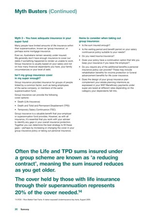 30 Suncorp
Myth 3 – You have adequate insurance in your
super fund
Many people have limited amounts of life insurance within
their superannuation, known as ‘group insurance’, or
perhaps some mortgage insurance.
Even so, Australians remain severely under insured.
We generally don’t have enough insurance to cover our
debts if something happened to render us unable to work.
Group insurance is usually based on your salary and not
on how many financial dependants you have, your family
circumstances or your level of debt.
Isn’t my group insurance cover
in my super enough?
Group insurance provides insurance for groups of people
linked by a common factor, such as being employees
of the same company, or members of the same
superannuation fund.
Group insurance can provide the following
cover options:
•	 Death (Life Insurance)
•	 Death and Total and Permanent Disablement (TPD)
•	 Temporary Salary Continuance (TSC).
Group insurance is a valuable benefit that your employer
or superannuation fund provides. However, as with all
insurance, it’s essential that you work with your adviser
to identify any gaps in your overall insurance protection.
Together you can determine the best strategy to fill these
gaps – perhaps by increasing or changing the cover in your
group insurance policy or taking out personal insurance.
Items to consider when taking out
group insurance:
•	 Is the sum insured enough?
•	 Is the waiting period and benefit period on your salary
continuance policy suitable to your needs?
•	 Do you need trauma insurance?
•	 Does your policy have a continuation option that lets you
keep your insurance if you leave the employer?
•	 Do you require any of the additional benefits a personal
insurance policy can provide? These may include
rehabilitation benefits for income protection or funeral
advancement benefits for life cover insurance.
•	 Does the design of your group insurance plan
complement your estate planning intentions as
expressed in your Will? Beneficiary payments under
super are taxed at different rates depending on the
category your dependants fall into.
Myth Busters (Continued)
Often the Life and TPD sums insured under
a group scheme are known as ‘a reducing
contract’, meaning the sum insured reduces
as you get older.
The cover held by those with life insurance
through their superannuation represents
20% of the cover needed.14
14 IFSA – Rice Walker Fast Facts: A nation exposed! Underinsurance key facts, August 2005
 