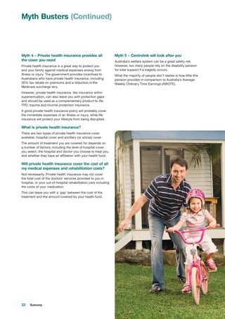 32 Suncorp
Myth 4 – Private health insurance provides all
the cover you need
Private health insurance is a great way to protect you
and your family against medical expenses arising from
illness or injury. The government provides incentives to
Australians who have private health insurance, including
30% tax rebate on premiums and a reduction in the
Medicare surcharge levy.
However, private health insurance, like insurance within
superannuation, can also leave you with protection gaps
and should be used as a complementary product to life,
TPD, trauma and income protection insurance.
A good private health insurance policy will probably cover
the immediate expenses of an illness or injury, while life
insurance will protect your lifestyle from being disrupted.
What is private health insurance?
There are two types of private health insurance cover
available: hospital cover and ancillary (or extras) cover.
The amount of treatment you are covered for depends on
a number of factors, including the level of hospital cover
you select, the hospital and doctor you choose to treat you,
and whether they have an affiliation with your health fund.
Will private health insurance cover the cost of all
my medical expenses and rehabilitation costs?
Not necessarily. Private health insurance may not cover
the total cost of the doctors’ services provided to you in
hospital, or your out-of-hospital rehabilitation care including
the costs of your medication.
This can leave you with a ‘gap’ between the cost of the
treatment and the amount covered by your health fund.
Myth 5 – Centrelink will look after you
Australia’s welfare system can be a great safety net.
However, too many people rely on the disability pension
for total support if a tragedy occurs.
What the majority of people don’t realise is how little this
pension provides in comparison to Australia’s Average
Weekly Ordinary Time Earnings (AWOTE).
Myth Busters (Continued)
 