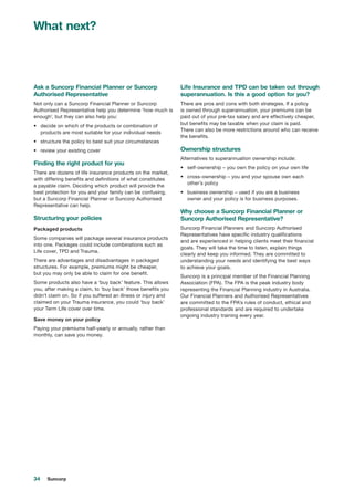34 Suncorp
Ask a Suncorp Financial Planner or Suncorp
Authorised Representative
Not only can a Suncorp Financial Planner or Suncorp
Authorised Representative help you determine ‘how much is
enough’, but they can also help you:
•	 decide on which of the products or combination of
products are most suitable for your individual needs
•	 structure the policy to best suit your circumstances
•	 review your existing cover
Finding the right product for you
There are dozens of life insurance products on the market,
with differing benefits and definitions of what constitutes
a payable claim. Deciding which product will provide the
best protection for you and your family can be confusing,
but a Suncorp Financial Planner or Suncorp Authorised
Representative can help.
Structuring your policies
Packaged products
Some companies will package several insurance products
into one. Packages could include combinations such as
Life cover, TPD and Trauma.
There are advantages and disadvantages in packaged
structures. For example, premiums might be cheaper,
but you may only be able to claim for one benefit.
Some products also have a ‘buy back’ feature. This allows
you, after making a claim, to ‘buy back’ those benefits you
didn’t claim on. So if you suffered an illness or injury and
claimed on your Trauma insurance, you could ‘buy back’
your Term Life cover over time.
Save money on your policy
Paying your premiums half-yearly or annually, rather than
monthly, can save you money.
Life Insurance and TPD can be taken out through
superannuation. Is this a good option for you?
There are pros and cons with both strategies. If a policy
is owned through superannuation, your premiums can be
paid out of your pre-tax salary and are effectively cheaper,
but benefits may be taxable when your claim is paid.
There can also be more restrictions around who can receive
the benefits.
Ownership structures
Alternatives to superannuation ownership include:
•	 self-ownership – you own the policy on your own life
•	 cross-ownership – you and your spouse own each
other’s policy
•	 business ownership – used if you are a business
owner and your policy is for business purposes.
Why choose a Suncorp Financial Planner or
Suncorp Authorised Representative?
Suncorp Financial Planners and Suncorp Authorised
Representatives have specific industry qualifications
and are experienced in helping clients meet their financial
goals. They will take the time to listen, explain things
clearly and keep you informed. They are committed to
understanding your needs and identifying the best ways
to achieve your goals.
Suncorp is a principal member of the Financial Planning
Association (FPA). The FPA is the peak industry body
representing the Financial Planning industry in Australia.
Our Financial Planners and Authorised Representatives
are committed to the FPA’s rules of conduct, ethical and
professional standards and are required to undertake
ongoing industry training every year.
What next?
 