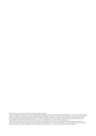 This information is current as at 31 May 2010 and may be subject to change.
Any advice contained in this document has been prepared without taking into account a person’s objectives, financial situation, or needs. For that reason, before
acting on the advice, a person should consider its appropriateness having regard to their own objectives, financial situation and needs. A person should obtain,
read and consider the Product Disclosure Statement (PDS) for Suncorp Lifeguard, available from your Suncorp Financial Advisor or by calling 1800 030 733
before making any decision about whether to acquire or to continue to hold the product. Suncorp Lifeguard is issued jointly by Suncorp Portfolio Services
Limited ABN 61 063 427 958 AFSL 237905 (SPSL) and Asteron Life Limited ABN 64 001 698 228 AFSL 237903 (Asteron).
The information provided in this brochure is a summary only and a person should refer to the PDS for more details about benefits offered under Suncorp
Lifeguard. Asteron and SPSL are subsidiaries of Suncorp-Metway Limited ABN 66 010 831 722 AFSL 229882 (Suncorp). The obligations of Asteron and SPSL
are not guaranteed by any other company in the Suncorp Group. Suncorp Lifeguard is not a bank deposit or other bank liability of Suncorp.
 