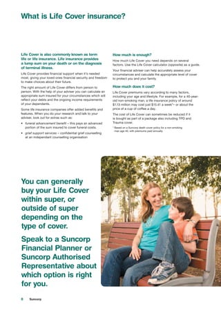 8 Suncorp
What is Life Cover insurance?
Life Cover is also commonly known as term
life or life insurance. Life insurance provides
a lump sum on your death or on the diagnosis
of terminal illness.
Life Cover provides financial support when it’s needed
most, giving your loved ones financial security and freedom
to make choices about their future.
The right amount of Life Cover differs from person to
person. With the help of your adviser you can calculate an
appropriate sum insured for your circumstances which will
reflect your debts and the ongoing income requirements
of your dependants.
Some life insurance companies offer added benefits and
features. When you do your research and talk to your
adviser, look out for extras such as:
•	 funeral advancement benefit – this pays an advanced
portion of the sum insured to cover funeral costs.
•	 grief support services – confidential grief counselling
at an independant counselling organisation
How much is enough?
How much Life Cover you need depends on several
factors. Use the Life Cover calculator (opposite) as a guide.
Your financial adviser can help accurately assess your
circumstances and calculate the appropriate level of cover
to protect you and your family.
How much does it cost?
Life Cover premiums vary according to many factors,
including your age and lifestyle. For example, for a 40-year-
old non-smoking man, a life insurance policy of around
$1.13 million may cost just $15.41 a week*– or about the
price of a cup of coffee a day.
The cost of Life Cover can sometimes be reduced if it
is bought as part of a package also including TPD and
Trauma cover.
* Based on a Suncorp death cover policy for a non-smoking
man age 40, with premiums paid annually.
You can generally
buy your Life Cover
within super, or
outside of super
depending on the
type of cover.
Speak to a Suncorp
Financial Planner or
Suncorp Authorised
Representative about
which option is right
for you.
 
