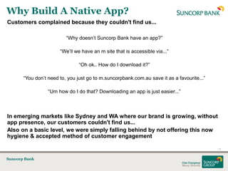 Why Build A Native App?
Customers complained because they couldn't find us...

                          “Why doesn‟t Suncorp Bank have an app?”

                       “We‟ll we have an m site that is accessible via...”

                                “Oh ok.. How do I download it?”

       “You don‟t need to, you just go to m.suncorpbank.com.au save it as a favourite...”

                  “Um how do I do that? Downloading an app is just easier...”



In emerging markets like Sydney and WA where our brand is growing, without
app presence, our customers couldn't find us...
Also on a basic level, we were simply falling behind by not offering this now
hygiene & accepted method of customer engagement

                                                                                            11


Suncorp Bank
 