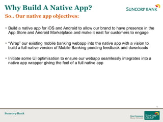 Why Build A Native App?
So.. Our native app objectives:

 Build a native app for iOS and Android to allow our brand to have presence in the
  App Store and Android Marketplace and make it east for customers to engage

 “Wrap” our existing mobile banking webapp into the native app with a vision to
  build a full native version of Mobile Banking pending feedback and downloads

 Initiate some UI optimisation to ensure our webapp seamlessly integrates into a
  native app wrapper giving the feel of a full native app




                                                                                      12


Suncorp Bank
 