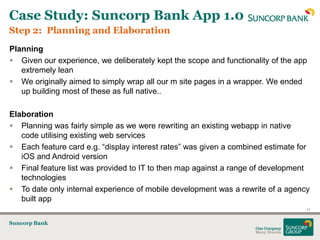 Case Study: Suncorp Bank App 1.0
Step 2: Planning and Elaboration
Planning
 Given our experience, we deliberately kept the scope and functionality of the app
   extremely lean
 We originally aimed to simply wrap all our m site pages in a wrapper. We ended
   up building most of these as full native..

Elaboration
 Planning was fairly simple as we were rewriting an existing webapp in native
   code utilising existing web services
 Each feature card e.g. “display interest rates” was given a combined estimate for
   iOS and Android version
 Final feature list was provided to IT to then map against a range of development
   technologies
 To date only internal experience of mobile development was a rewrite of a agency
   built app
                                                                                  14


Suncorp Bank
 