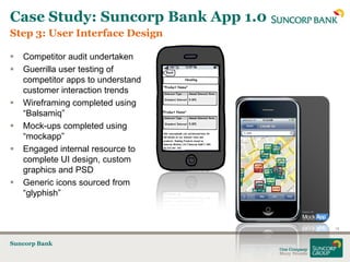 Case Study: Suncorp Bank App 1.0
Step 3: User Interface Design

   Competitor audit undertaken
   Guerrilla user testing of
    competitor apps to understand
    customer interaction trends
   Wireframing completed using
    “Balsamiq”
   Mock-ups completed using
    “mockapp”
   Engaged internal resource to
    complete UI design, custom
    graphics and PSD
   Generic icons sourced from
    “glyphish”


                                    16


Suncorp Bank
 