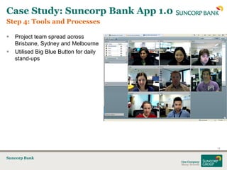 Case Study: Suncorp Bank App 1.0
Step 4: Tools and Processes

   Project team spread across
    Brisbane, Sydney and Melbourne
   Utilised Big Blue Button for daily
    stand-ups




                                         18


Suncorp Bank
 