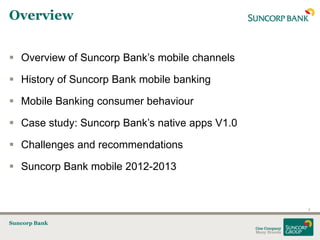 Overview


 Overview of Suncorp Bank‟s mobile channels

 History of Suncorp Bank mobile banking

 Mobile Banking consumer behaviour

 Case study: Suncorp Bank‟s native apps V1.0

 Challenges and recommendations

 Suncorp Bank mobile 2012-2013


                                                2


Suncorp Bank
 