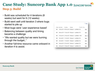 Case Study: Suncorp Bank App 1.0
Step 5: Build

 Build was scheduled for 4 iterations (8
  weeks) but went for 6 (12 weeks)
 Build went well until iteration 3 where bugs
  started to pile up
 Most bugs were „user experience based‟
 Balancing between quality and timing
  became a challenge
 “We wanted quality but we were burning
  through the budget..”
 Another full-time resource came onboard in
  iteration 4 to assist.




                                                 21


Suncorp Bank
 