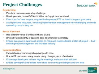 Project Challenges
Resourcing
 Part-time resources was a big challenge
 Developers who knew iOS/ Android but no „big picture‟ tech lead
 Even if you‟re „new‟ to apps, acquire/hire/buy expert FTE on hand to support your team
 Avoid part-time resources, it makes project/iteration management very challenging and ends
   up costing more in long run

Social Contract
 Had different views of what an IM and BA did
 Driven by unfamiliarity of applying agile to unfamiliar technology
 Ensure everyone is aware and agrees on roles and responsibilities at start of project – it will
   smooth people management and increase velocity

Communication
 Expectations of communicating changes to code
 Due to PT resources, many hands, many changes, apps often broke
 Encourage developers to have regular meetings to discuss their solution
 Ensure developers and testers have chats to run through changes and unit tests
                                                                                                22


Suncorp Bank
 