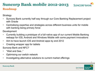 Suncorp Bank mobile 2012-2013
Roadmap

Strategy
 Suncorp Bank currently half way through our Core Banking Replacement project
   with Oracle
 Centralising expertise and strategies across different business units for mobile
   with banking being primary force
Development
 Currently building a prototype of a full native app of our current Mobile Banking
   webapp for iOS, Android and Windows Mobile with some payment innovations
 Aim to have launch iOS and Android apps by end 2012
 Creating wrapper app for tablets
Suncorp Bank and NFC?
 “Wait and See..”
 Optimising our switch network
 Investigating alternative solutions to current market offerings
                                                                                      26


Suncorp Bank
 