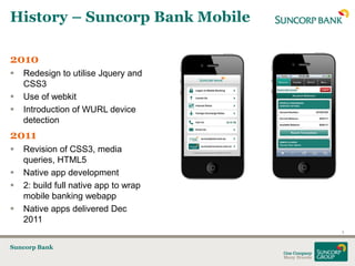 History – Suncorp Bank Mobile

2010
   Redesign to utilise Jquery and
    CSS3
   Use of webkit
   Introduction of WURL device
    detection
2011
   Revision of CSS3, media
    queries, HTML5
   Native app development
   2: build full native app to wrap
    mobile banking webapp
   Native apps delivered Dec
    2011
                                       5


Suncorp Bank
 