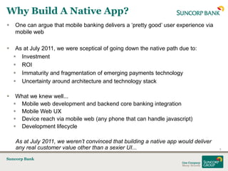 Why Build A Native App?
   One can argue that mobile banking delivers a „pretty good‟ user experience via
    mobile web

    As at July 2011, we were sceptical of going down the native path due to:
     Investment
     ROI
     Immaturity and fragmentation of emerging payments technology
     Uncertainty around architecture and technology stack

    What we knew well...
     Mobile web development and backend core banking integration
     Mobile Web UX
     Device reach via mobile web (any phone that can handle javascript)
     Development lifecycle

    As at July 2011, we weren’t convinced that building a native app would deliver
    any real customer value other than a sexier UI...                                9


Suncorp Bank
 