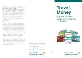 Travel
Money
A guide to cash,
cards and cheques
for travel.
0077803/02/12A
Banking products are issued by Suncorp-Metway Ltd ABN 66 010 831 722
(“Suncorp Bank”). Please read the relevant Product Information Documents
before you make any decision regarding our products. Contact us for a
copy. Terms, conditions, fees and charges apply.
1.	Access Prepaid Australia Pty Ltd (ABN 47 145 452 044, AFSL 386 837)
arranges for the issue of the Cash Passport in conjunction with the
issuer, Heritage Bank Limited (ABN 32 087 652 024, AFSL 240 984).
You should consider the Product Disclosure Statement for the relevant
Cash Passport available at www.cashpassport.com.au before deciding
to acquire the product. Any advice does not take into account your
personal needs, financial circumstances or objectives and you should
consider if it is appropriate for you.
2. 	Suncorp Bank buys and sells foreign currency cash as agent for
Travelex Limited ABN 36 004 179 953. Fees and charges apply.
3.	Travelex Limited (ABN 36 004 179 953) arranges for the issue
of travellers cheques to you in conjunction with the issuer,
American Express Travel Related Services Inc (“American Express”).
Fees and charges apply.
4.	To approved customers only.
5.	Fees and charges apply. Terms and conditions apply and are available
upon request. Citigroup Pty Limited ABN 88 004 325 080 AFSL No.
238098 ACL 238098 (“Citigroup”) is the credit provider and issuer of
Suncorp Clear Options Credit Cards. Suncorp-Metway Ltd ABN
66 010 831 722 (“Suncorp Bank”) promotes and distributes Suncorp
Clear Options Credit Cards on Citigroup’s behalf under an agreement
with Citigroup. Suncorp Bank will not guarantee or otherwise support
Citigroup’s obligations under the contracts or agreements connected
with the Credit Cards (other than those relating to Suncorp Bank
internet banking and telephone banking).
6.	A fee will be charged for these services. Customers are liable for Visa
transactions which may cause their account to overdraw and interest
may be charged to the account.
7.	The maximum 55 days interest free period applies when you pay
your balance off in full for 2 consecutive months. If you carry a
balance on your credit card from month to month the 55 days
interest free period does not apply and you are charged interest
once you make a purchase. There is no interest free period for
Cash Advances or Balance Transfers.
8.	All Rewards are subject to the terms and conditions of the Suncorp
Bank Rewards and the Suncorp Bank Qantas Frequent Flyer rewards
programs. Cash advances do not earn Reward points. Suncorp Bank
Rewards points never expire while the card remains open. Rewards
are not available on Suncorp Clear Options Standard Credit Cards.
For full terms and conditions of the Rewards Programs, please
refer to the relevant (Business or Personal) Suncorp Clear Options
Rewards terms and conditions.
Contact us for more information
	 Call 13 11 75
	suncorpbank.com.au
	 	 Visit your local branch
 