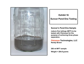 Exhibit 16
Suncor Pond One Testing



Suncor’s Pond One Sample
mature fine tailings (MFT) to be
tested with Petromax for the
purpose of achieving three phase
separation.

Petromax Technologies, LLC
Randy Brawn


200 ml MFT sample
Weight = 284.9 grams
 
