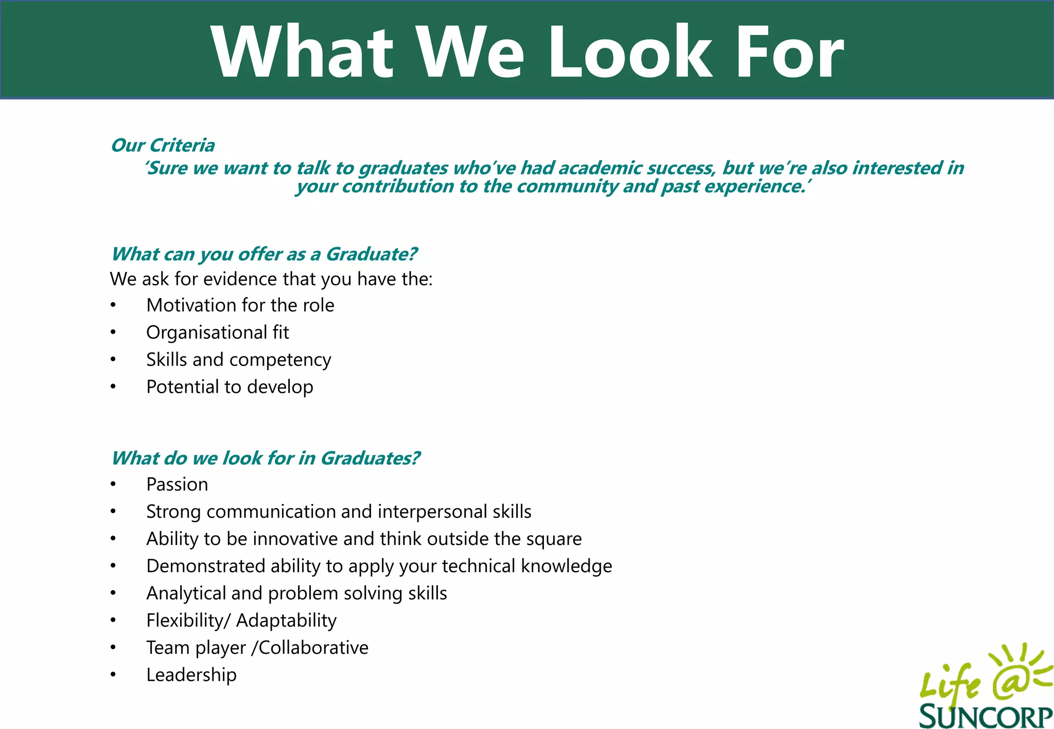 What We Look For
Our Criteria
   ‘Sure we want to talk to graduates who’ve had academic success, but we’re also interested in
                    your contribution to the community and past experience.’


What can you offer as a Graduate?
We ask for evidence that you have the:
•  Motivation for the role
•  Organisational fit
•  Skills and competency
•  Potential to develop


What do we look for in Graduates?
•   Passion
•   Strong communication and interpersonal skills
•   Ability to be innovative and think outside the square
•   Demonstrated ability to apply your technical knowledge
•   Analytical and problem solving skills
•   Flexibility/ Adaptability
•   Team player /Collaborative
•   Leadership
 