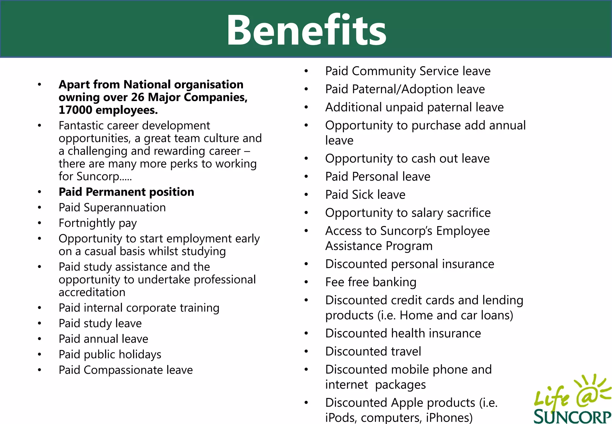 Benefits
                                              •   Paid Community Service leave
•   Apart from National organisation          •   Paid Paternal/Adoption leave
    owning over 26 Major Companies,
    17000 employees.                          •   Additional unpaid paternal leave
•   Fantastic career development              •   Opportunity to purchase add annual
    opportunities, a great team culture and       leave
    a challenging and rewarding career –
    there are many more perks to working      •   Opportunity to cash out leave
    for Suncorp.....                          •   Paid Personal leave
•   Paid Permanent position                   •   Paid Sick leave
•   Paid Superannuation                       •   Opportunity to salary sacrifice
•   Fortnightly pay
                                              •   Access to Suncorp’s Employee
•   Opportunity to start employment early
    on a casual basis whilst studying             Assistance Program
•   Paid study assistance and the             •   Discounted personal insurance
    opportunity to undertake professional     •   Fee free banking
    accreditation
                                              •   Discounted credit cards and lending
•   Paid internal corporate training
                                                  products (i.e. Home and car loans)
•   Paid study leave
•   Paid annual leave                         •   Discounted health insurance
•   Paid public holidays                      •   Discounted travel
•   Paid Compassionate leave                  •   Discounted mobile phone and
                                                  internet packages
                                              •   Discounted Apple products (i.e.
                                                  iPods, computers, iPhones)
 