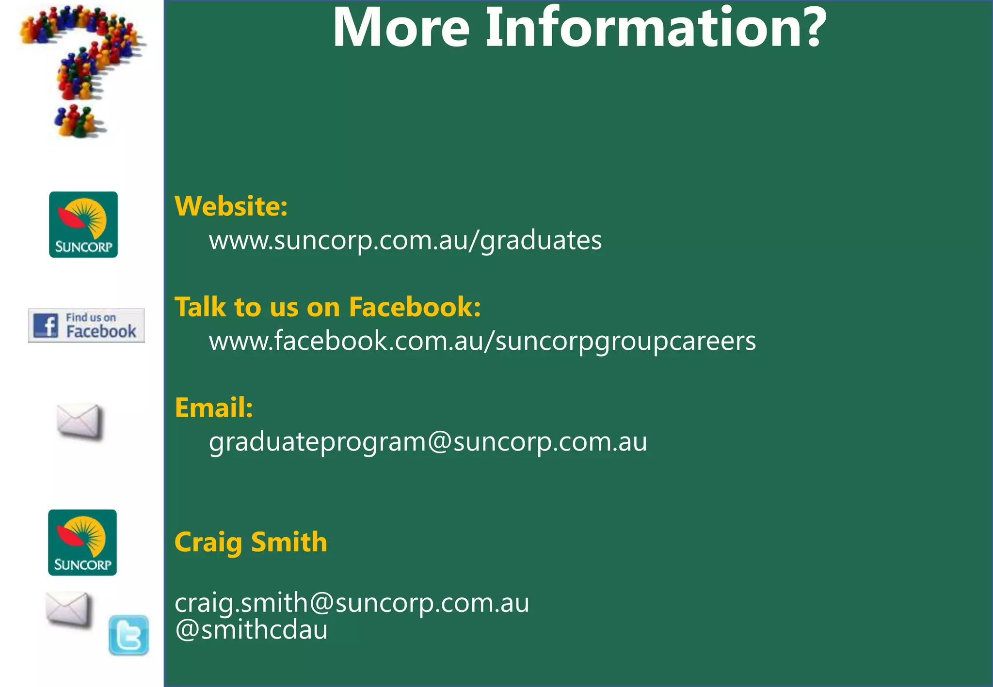 More Information?


Website:
 www.suncorp.com.au/graduates

Talk to us on Facebook:
   www.facebook.com.au/suncorpgroupcareers

Email:
  graduateprogram@suncorp.com.au


Craig Smith

craig.smith@suncorp.com.au
@smithcdau
 