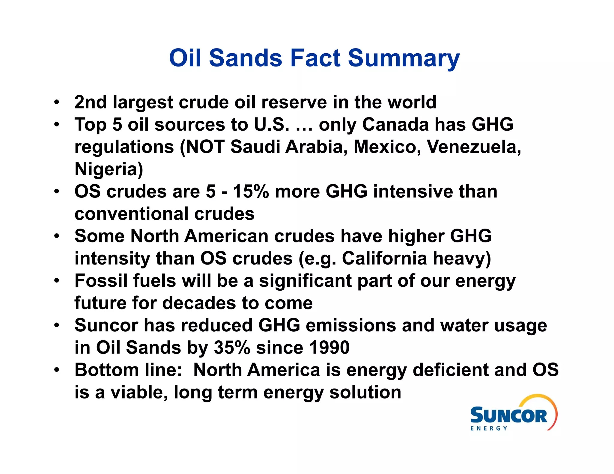 Oil Sands Fact Summary
• 2nd largest crude oil reserve in the world
• Top 5 oil sources to U.S. … only Canada has GHG
  regulations (NOT Saudi Arabia, Mexico, Venezuela,
  Nigeria)
• OS crudes are 5 - 15% more GHG intensive than
  conventional crudes
• Some North American crudes have higher GHG
  intensity than OS crudes (e.g. California heavy)
• Fossil fuels will be a significant part of our energy
  future for decades to come
• Suncor has reduced GHG emissions and water usage
  in Oil Sands by 35% since 1990
• Bottom line: North America is energy deficient and OS
  is a viable, long term energy solution
 