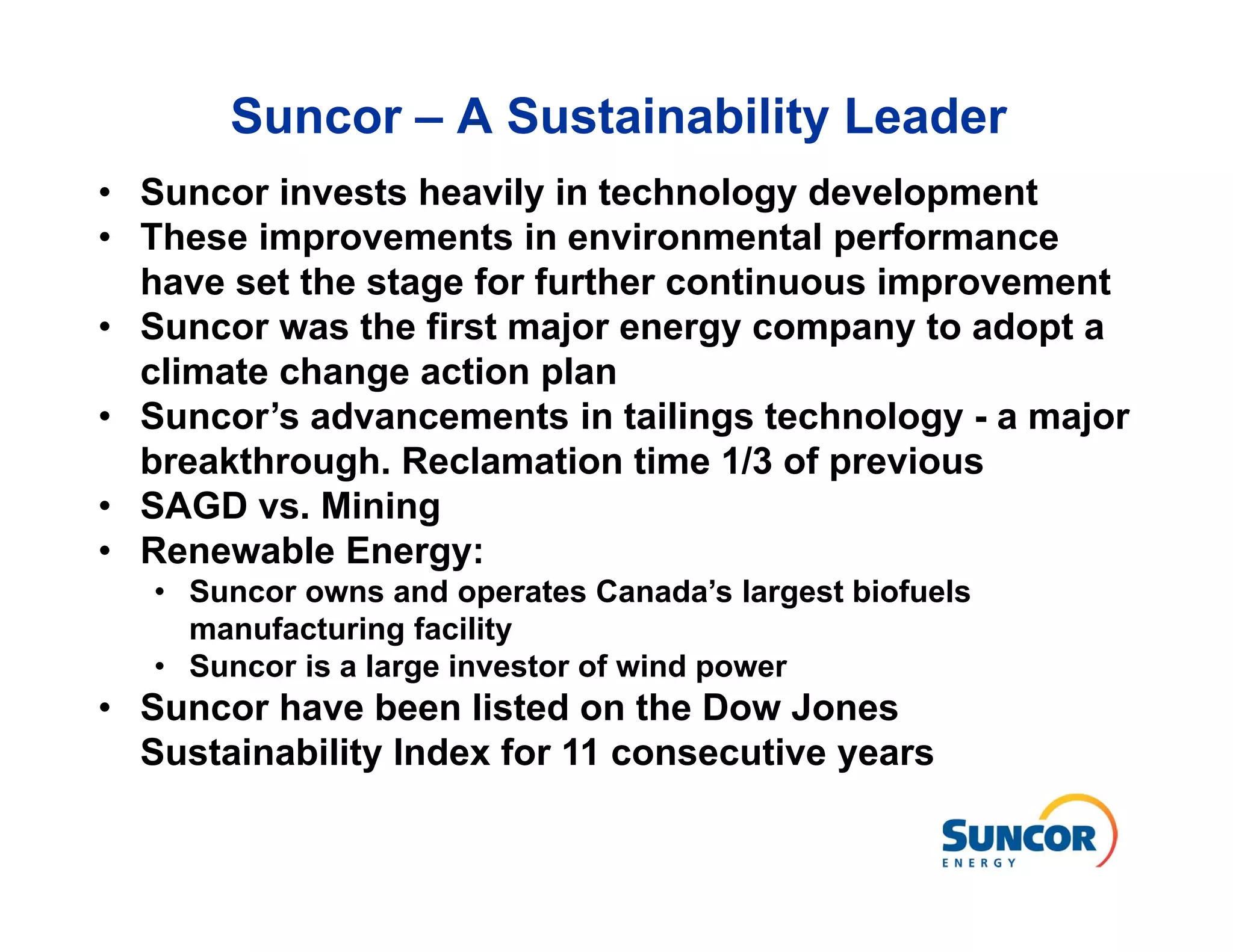 Suncor – A Sustainability Leader
• Suncor invests heavily in technology development
• These improvements in environmental performance
  have set the stage for further continuous improvement
• Suncor was the first major energy company to adopt a
  climate change action plan
• Suncor’s advancements in tailings technology - a major
  breakthrough. Reclamation time 1/3 of previous
• SAGD vs. Mining
• Renewable Energy:
   • Suncor owns and operates Canada’s largest biofuels
     manufacturing facility
   • Suncor is a large investor of wind power
• Suncor have been listed on the Dow Jones
  Sustainability Index for 11 consecutive years
 