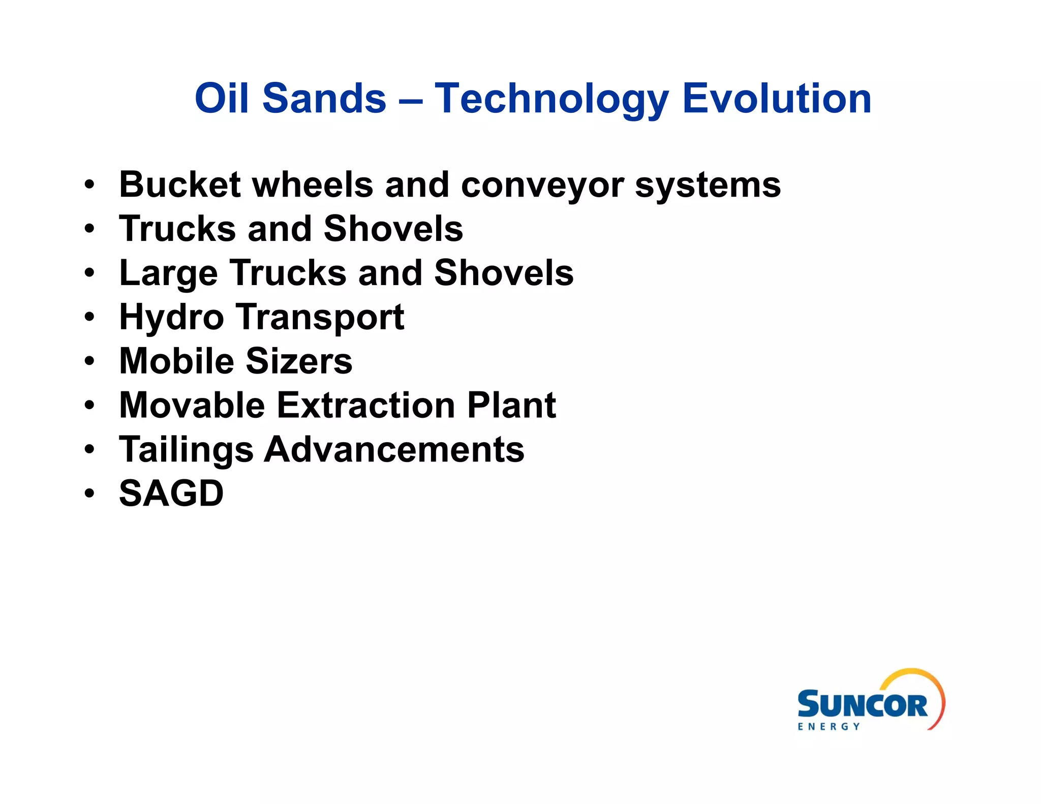 Oil Sands – Technology Evolution

•   Bucket wheels and conveyor systems
•   Trucks and Shovels
•   Large Trucks and Shovels
•   Hydro Transport
•   Mobile Sizers
•   Movable Extraction Plant
•   Tailings Advancements
•   SAGD
 