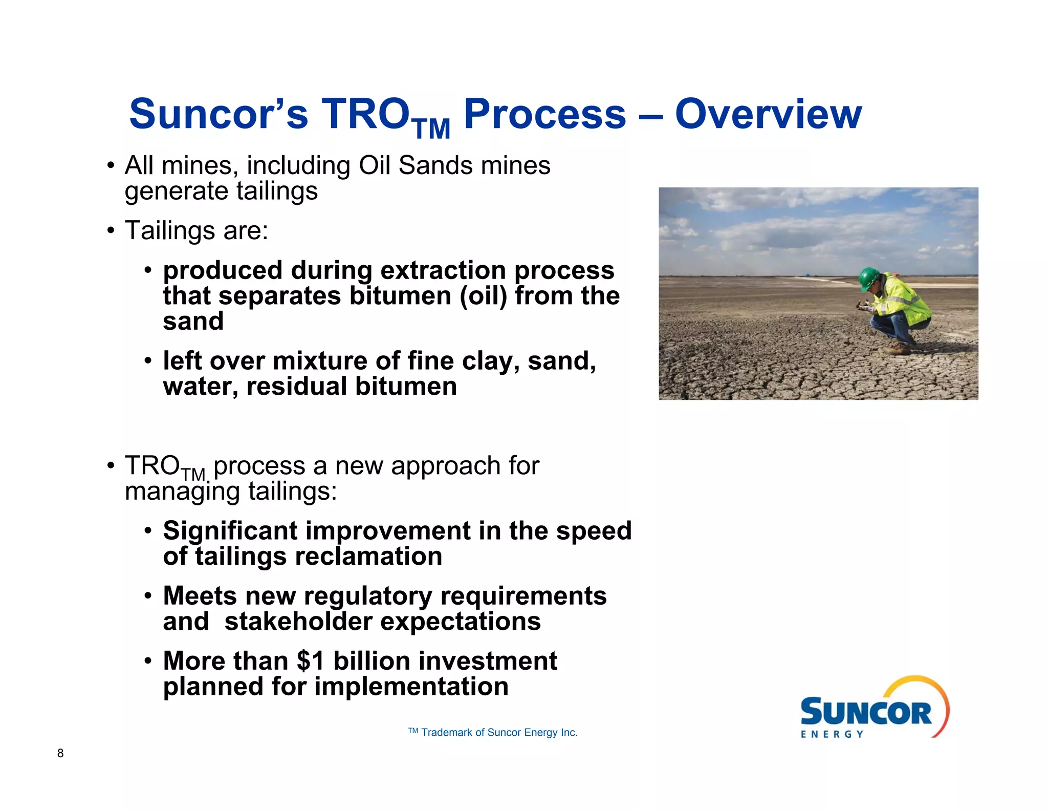 Suncor’s TROTM Process – Overview
    • All mines, including Oil Sands mines
      generate tailings
    • Tailings are:
       • produced during extraction process
         that separates bitumen (oil) from the
         sand
       • left over mixture of fine clay, sand,
         water, residual bitumen


    • TROTM process a new approach for
      managing tailings:
       • Significant improvement in the speed
         of tailings reclamation
       • Meets new regulatory requirements
         and stakeholder expectations
       • More than $1 billion investment
         planned for implementation
                             TM   Trademark of Suncor Energy Inc.

8
 