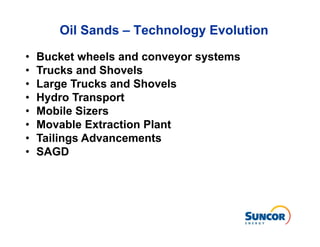 Oil Sands – Technology Evolution

•   Bucket wheels and conveyor systems
•   Trucks and Shovels
•   Large Trucks and Shovels
•   Hydro Transport
•   Mobile Sizers
•   Movable Extraction Plant
•   Tailings Advancements
•   SAGD
 