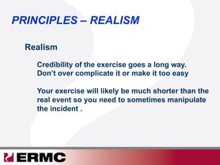 Realism
Credibility of the exercise goes a long way.
Don’t over complicate it or make it too easy
Your exercise will likely be much shorter than the
real event so you need to sometimes manipulate
the incident .
PRINCIPLES – REALISM
 