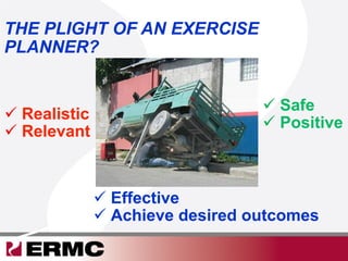 THE PLIGHT OF AN EXERCISE
PLANNER?
 Realistic
 Relevant
 Safe
 Positive
 Effective
 Achieve desired outcomes
 