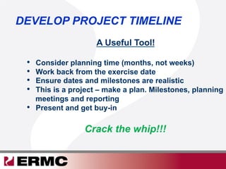 DEVELOP PROJECT TIMELINE
A Useful Tool!
•  Consider planning time (months, not weeks)
•  Work back from the exercise date
•  Ensure dates and milestones are realistic
•  This is a project – make a plan. Milestones, planning
meetings and reporting
•  Present and get buy-in
Crack the whip!!!
 