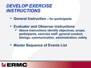 DEVELOP EXERCISE
INSTRUCTIONS
•  General Instruction – for participants
•  Evaluator and Observer instructions
  Above instructions identify objectives, scope,
participants, exercise staff, general conduct,
timings, communication, administration, safety
•  Master Sequence of Events List
 